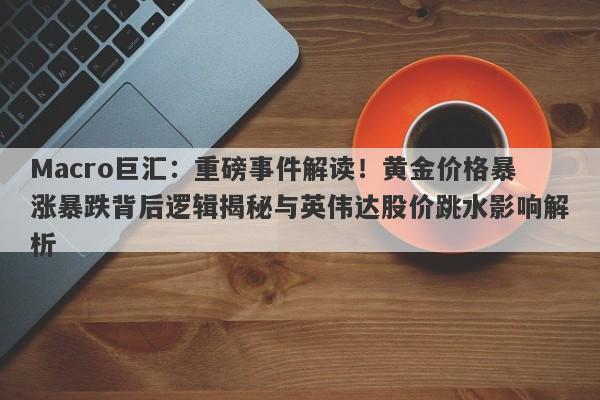 Macro巨汇：重磅事件解读！黄金价格暴涨暴跌背后逻辑揭秘与英伟达股价跳水影响解析