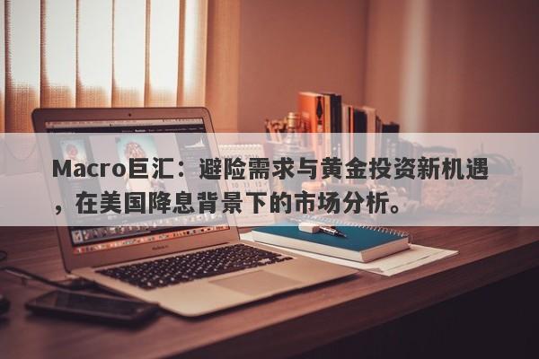 Macro巨汇：避险需求与黄金投资新机遇，在美国降息背景下的市场分析。