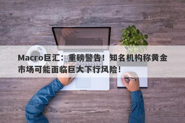Macro巨汇：重磅警告！知名机构称黄金市场可能面临巨大下行风险！