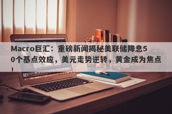 Macro巨汇：重磅新闻揭秘美联储降息50个基点效应，美元走势逆转，黄金成为焦点！