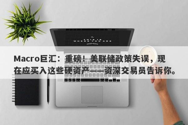 Macro巨汇：重磅！美联储政策失误，现在应买入这些硬资产——资深交易员告诉你。