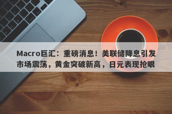 Macro巨汇：重磅消息！美联储降息引发市场震荡，黄金突破新高，日元表现抢眼