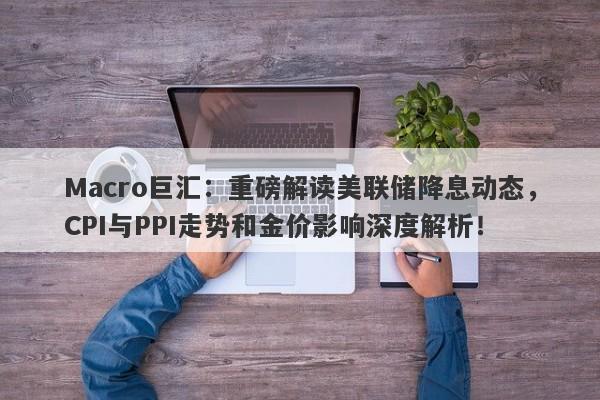 Macro巨汇：重磅解读美联储降息动态，CPI与PPI走势和金价影响深度解析！
