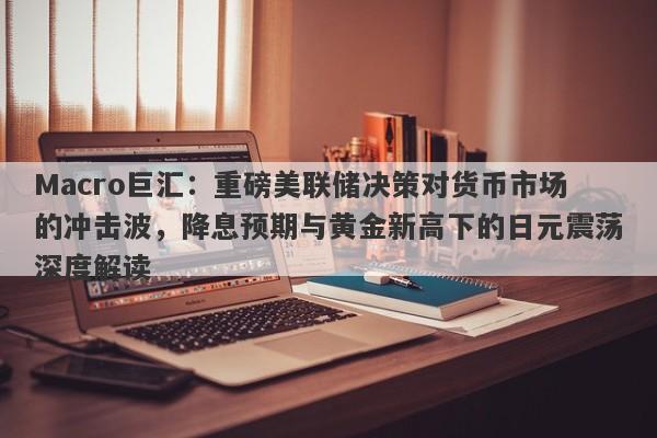 Macro巨汇：重磅美联储决策对货币市场的冲击波，降息预期与黄金新高下的日元震荡深度解读