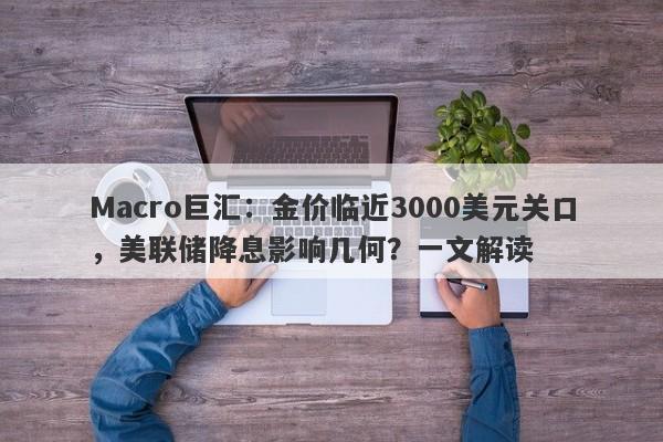 Macro巨汇：金价临近3000美元关口，美联储降息影响几何？一文解读