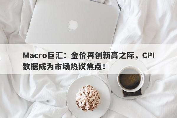 Macro巨汇：金价再创新高之际，CPI数据成为市场热议焦点！