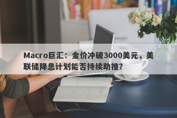 Macro巨汇：金价冲破3000美元，美联储降息计划能否持续助推？