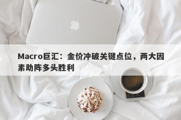 Macro巨汇：金价冲破关键点位，两大因素助阵多头胜利