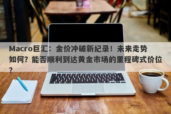 Macro巨汇：金价冲破新纪录！未来走势如何？能否顺利到达黄金市场的里程碑式价位？