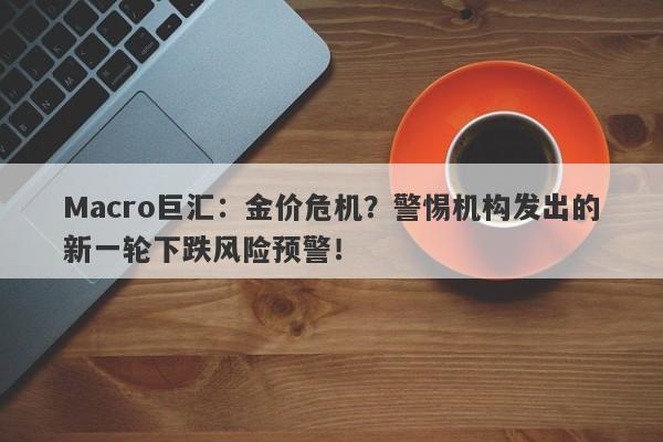 Macro巨汇：金价危机？警惕机构发出的新一轮下跌风险预警！