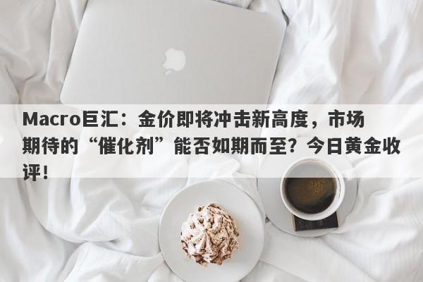 Macro巨汇：金价即将冲击新高度，市场期待的“催化剂”能否如期而至？今日黄金收评！