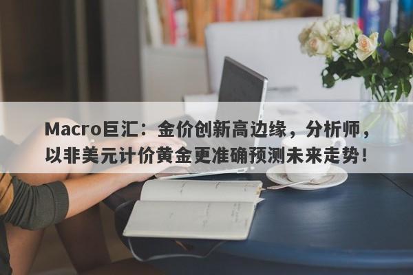 Macro巨汇：金价创新高边缘，分析师，以非美元计价黄金更准确预测未来走势！