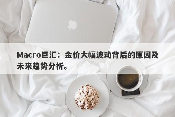 Macro巨汇：金价大幅波动背后的原因及未来趋势分析。