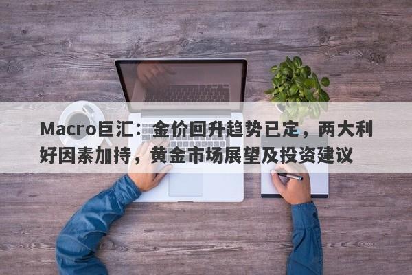 Macro巨汇：金价回升趋势已定，两大利好因素加持，黄金市场展望及投资建议