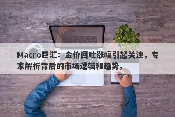 Macro巨汇：金价回吐涨幅引起关注，专家解析背后的市场逻辑和趋势。