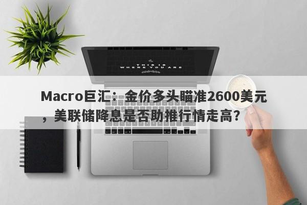 Macro巨汇：金价多头瞄准2600美元，美联储降息是否助推行情走高？