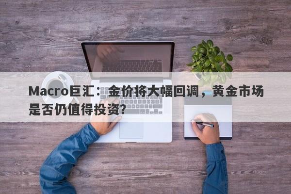 Macro巨汇：金价将大幅回调，黄金市场是否仍值得投资？