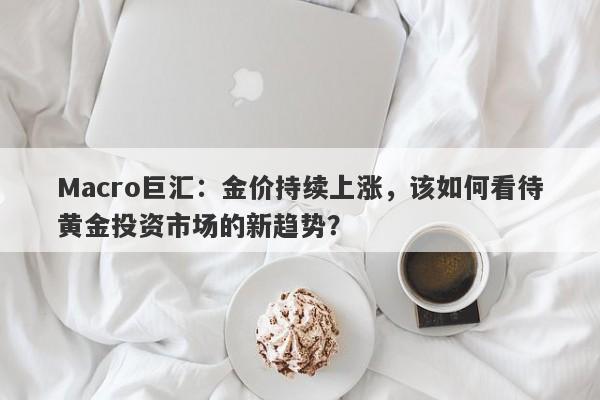 Macro巨汇：金价持续上涨，该如何看待黄金投资市场的新趋势？