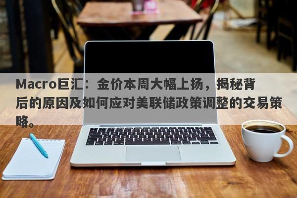 Macro巨汇：金价本周大幅上扬，揭秘背后的原因及如何应对美联储政策调整的交易策略。