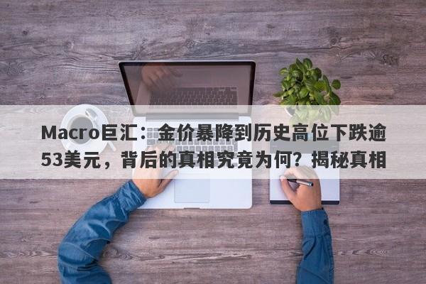 Macro巨汇：金价暴降到历史高位下跌逾53美元，背后的真相究竟为何？揭秘真相