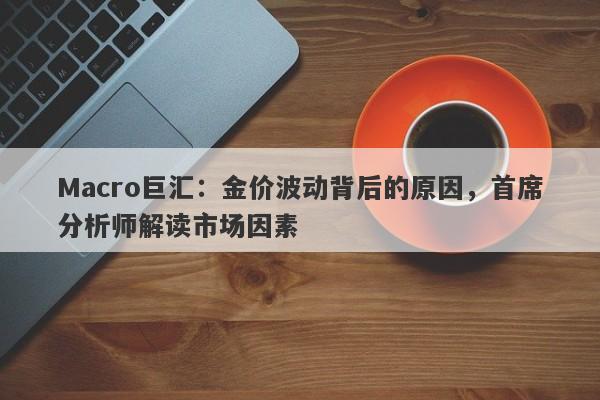 Macro巨汇：金价波动背后的原因，首席分析师解读市场因素
