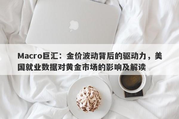 Macro巨汇：金价波动背后的驱动力，美国就业数据对黄金市场的影响及解读