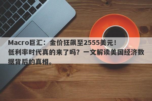 Macro巨汇：金价狂飙至2555美元！低利率时代真的来了吗？一文解读美国经济数据背后的真相。