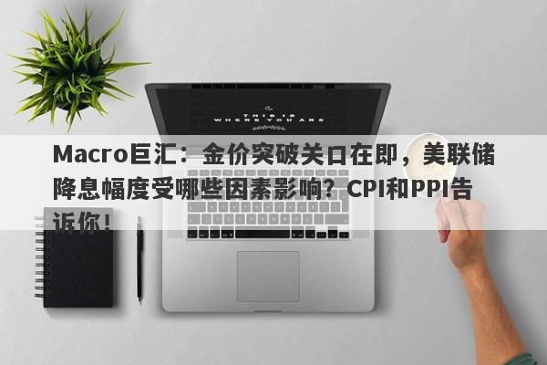 Macro巨汇：金价突破关口在即，美联储降息幅度受哪些因素影响？CPI和PPI告诉你！