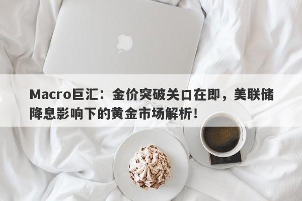 Macro巨汇：金价突破关口在即，美联储降息影响下的黄金市场解析！