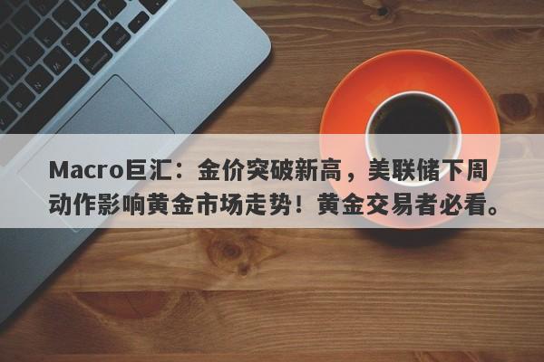Macro巨汇：金价突破新高，美联储下周动作影响黄金市场走势！黄金交易者必看。