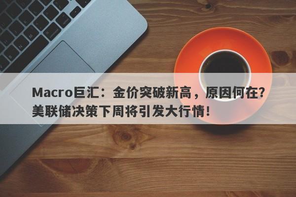 Macro巨汇：金价突破新高，原因何在？美联储决策下周将引发大行情！