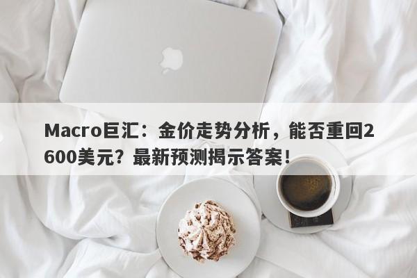 Macro巨汇：金价走势分析，能否重回2600美元？最新预测揭示答案！