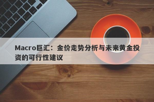 Macro巨汇：金价走势分析与未来黄金投资的可行性建议