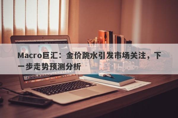Macro巨汇：金价跳水引发市场关注，下一步走势预测分析