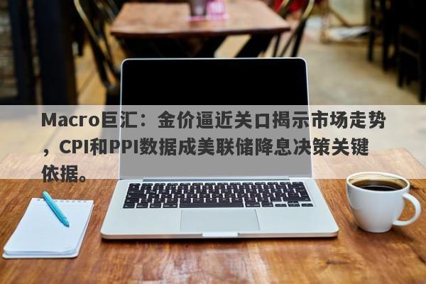 Macro巨汇：金价逼近关口揭示市场走势，CPI和PPI数据成美联储降息决策关键依据。