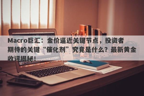Macro巨汇：金价逼近关键节点，投资者期待的关键“催化剂”究竟是什么？最新黄金收评揭秘！