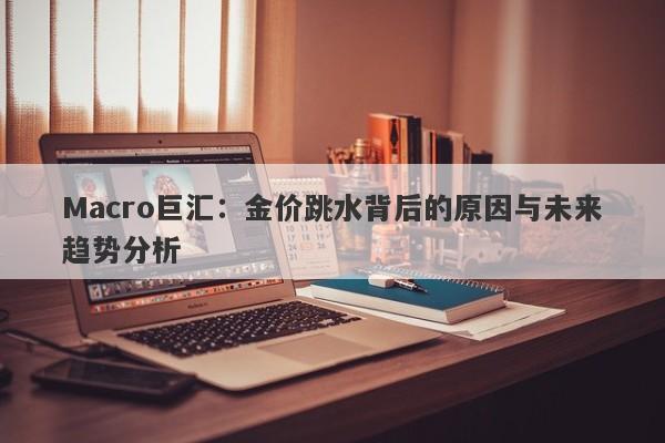Macro巨汇：金价跳水背后的原因与未来趋势分析