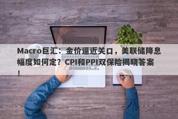 Macro巨汇：金价逼近关口，美联储降息幅度如何定？CPI和PPI双保险揭晓答案！