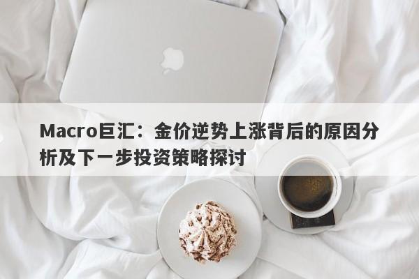 Macro巨汇：金价逆势上涨背后的原因分析及下一步投资策略探讨