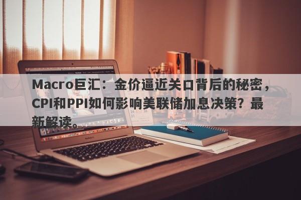 Macro巨汇：金价逼近关口背后的秘密，CPI和PPI如何影响美联储加息决策？最新解读。