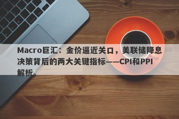 Macro巨汇：金价逼近关口，美联储降息决策背后的两大关键指标——CPI和PPI解析。