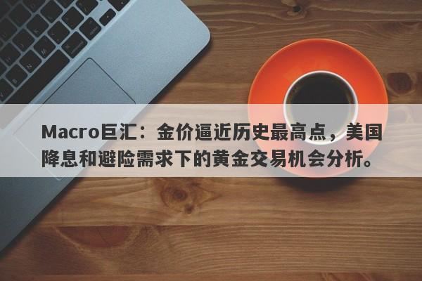 Macro巨汇：金价逼近历史最高点，美国降息和避险需求下的黄金交易机会分析。