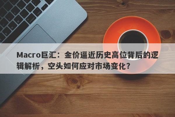 Macro巨汇：金价逼近历史高位背后的逻辑解析，空头如何应对市场变化？