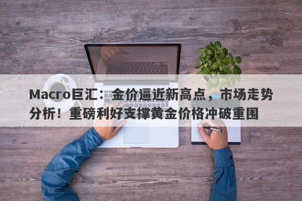 Macro巨汇：金价逼近新高点，市场走势分析！重磅利好支撑黄金价格冲破重围