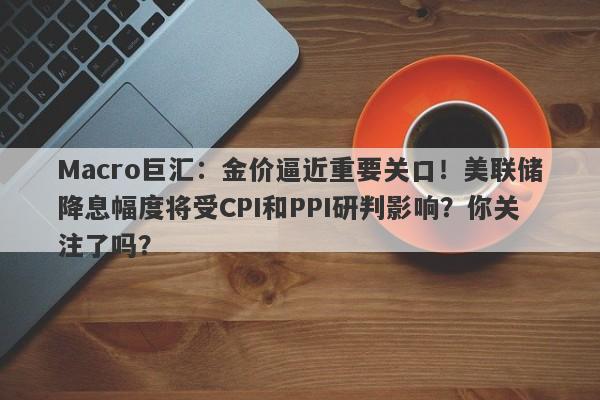 Macro巨汇：金价逼近重要关口！美联储降息幅度将受CPI和PPI研判影响？你关注了吗？