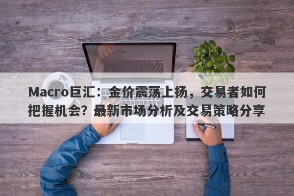 Macro巨汇：金价震荡上扬，交易者如何把握机会？最新市场分析及交易策略分享