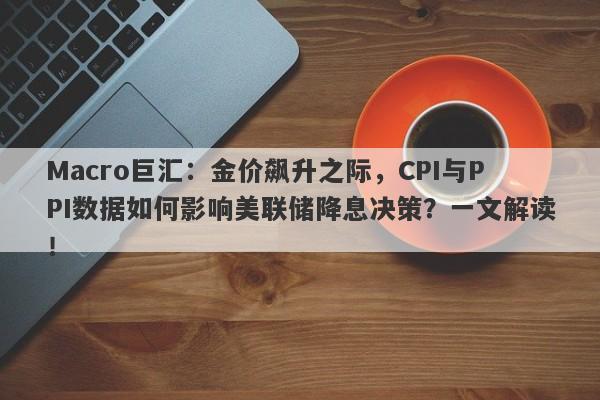 Macro巨汇：金价飙升之际，CPI与PPI数据如何影响美联储降息决策？一文解读！