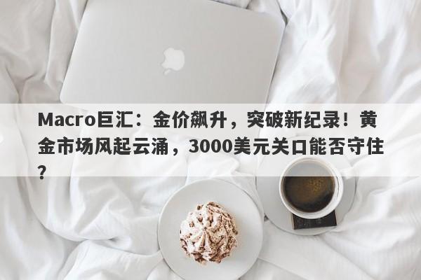 Macro巨汇：金价飙升，突破新纪录！黄金市场风起云涌，3000美元关口能否守住？