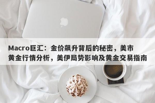 Macro巨汇：金价飙升背后的秘密，美市黄金行情分析，美伊局势影响及黄金交易指南