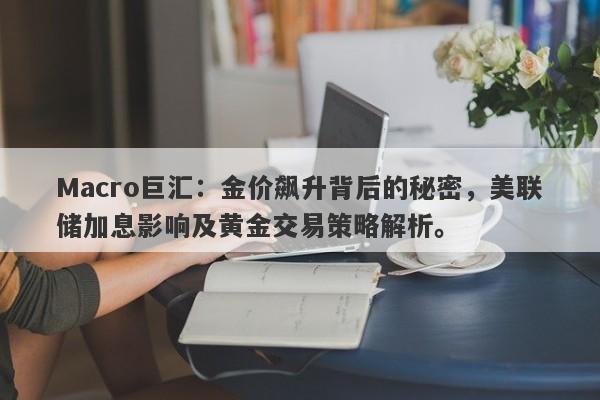 Macro巨汇：金价飙升背后的秘密，美联储加息影响及黄金交易策略解析。